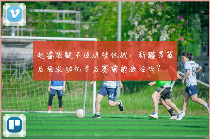 赵睿跟腱不适连续休战，新疆男篮后场发动机季后赛前能激活吗？